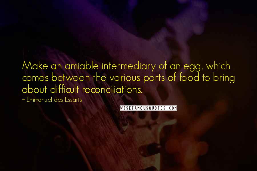 Emmanuel Des Essarts Quotes: Make an amiable intermediary of an egg, which comes between the various parts of food to bring about difficult reconciliations.