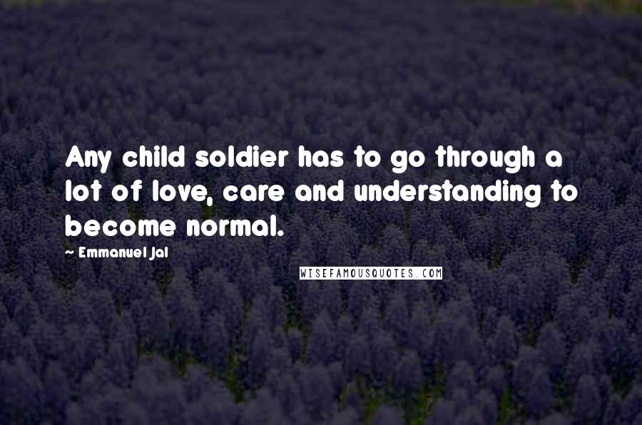 Emmanuel Jal Quotes: Any child soldier has to go through a lot of love, care and understanding to become normal.