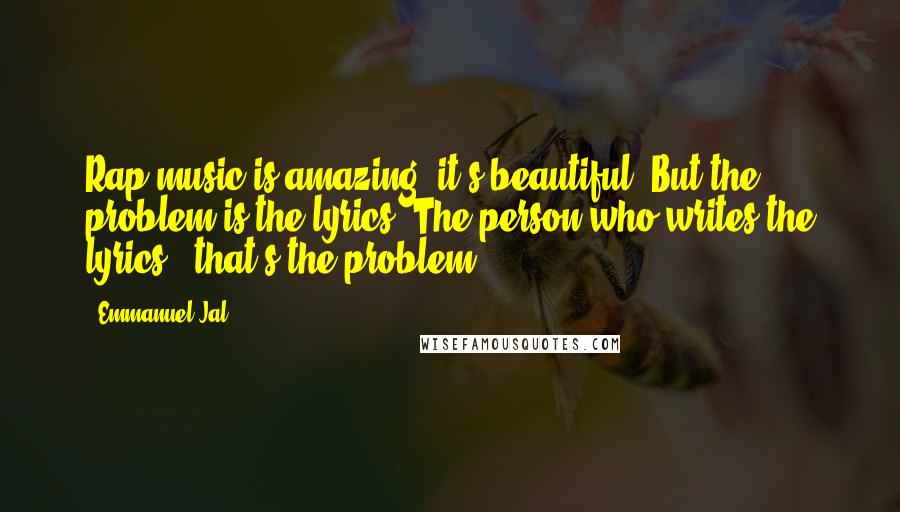 Emmanuel Jal Quotes: Rap music is amazing, it's beautiful. But the problem is the lyrics. The person who writes the lyrics - that's the problem.