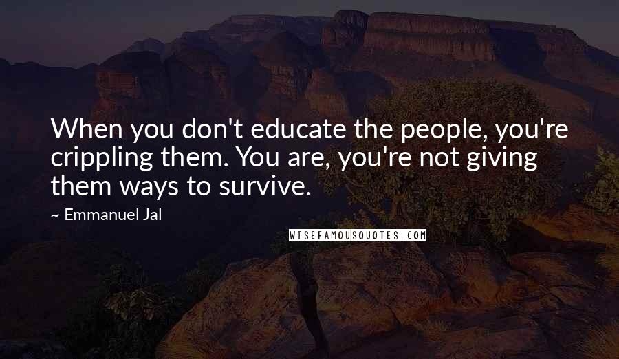 Emmanuel Jal Quotes: When you don't educate the people, you're crippling them. You are, you're not giving them ways to survive.