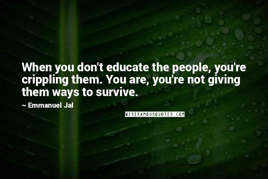 Emmanuel Jal Quotes: When you don't educate the people, you're crippling them. You are, you're not giving them ways to survive.