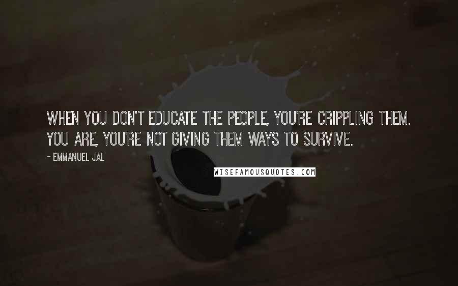 Emmanuel Jal Quotes: When you don't educate the people, you're crippling them. You are, you're not giving them ways to survive.