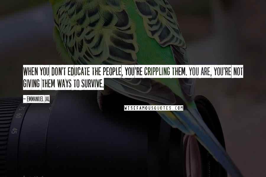 Emmanuel Jal Quotes: When you don't educate the people, you're crippling them. You are, you're not giving them ways to survive.