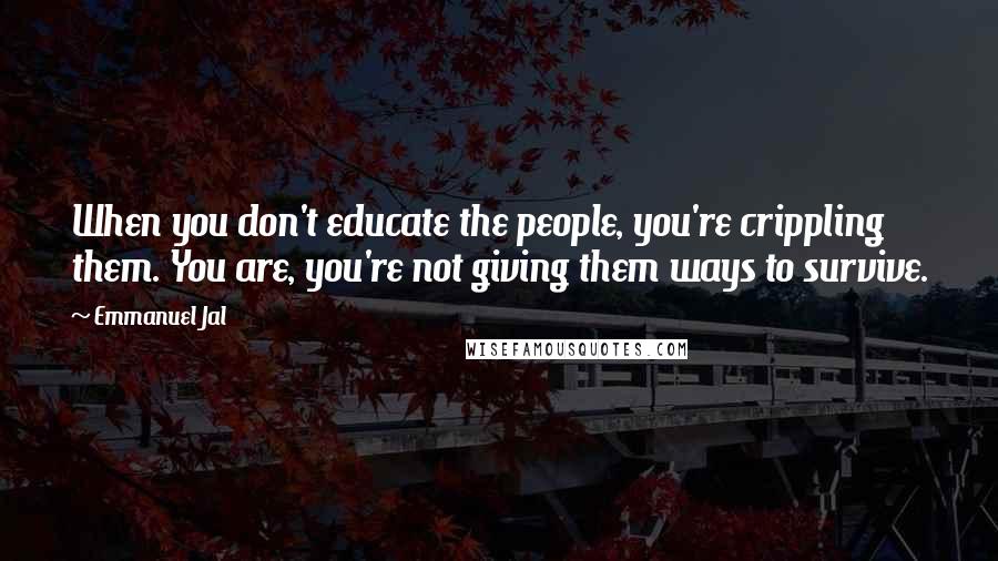 Emmanuel Jal Quotes: When you don't educate the people, you're crippling them. You are, you're not giving them ways to survive.