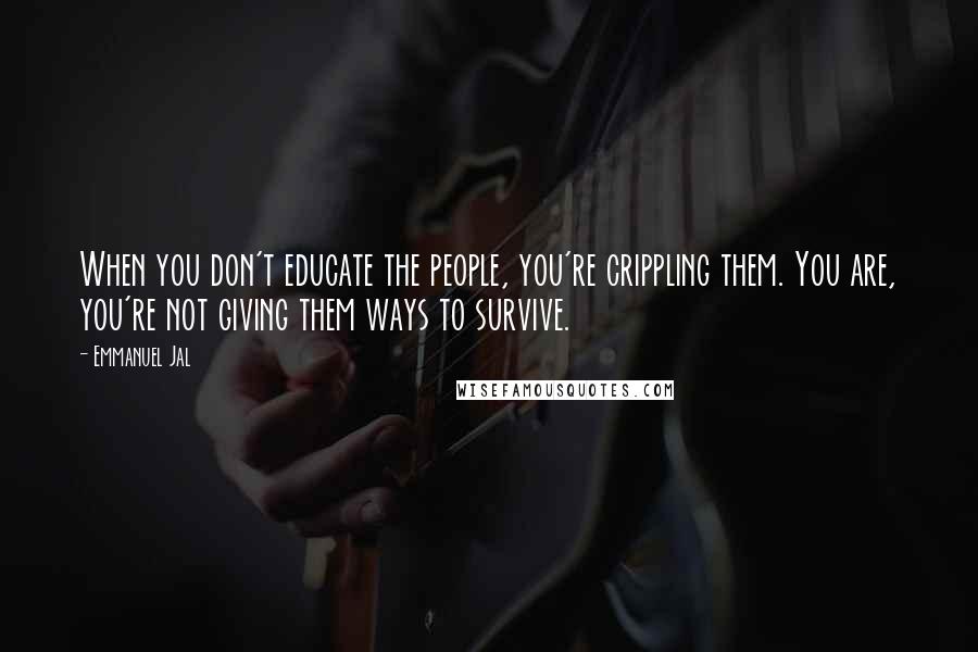 Emmanuel Jal Quotes: When you don't educate the people, you're crippling them. You are, you're not giving them ways to survive.