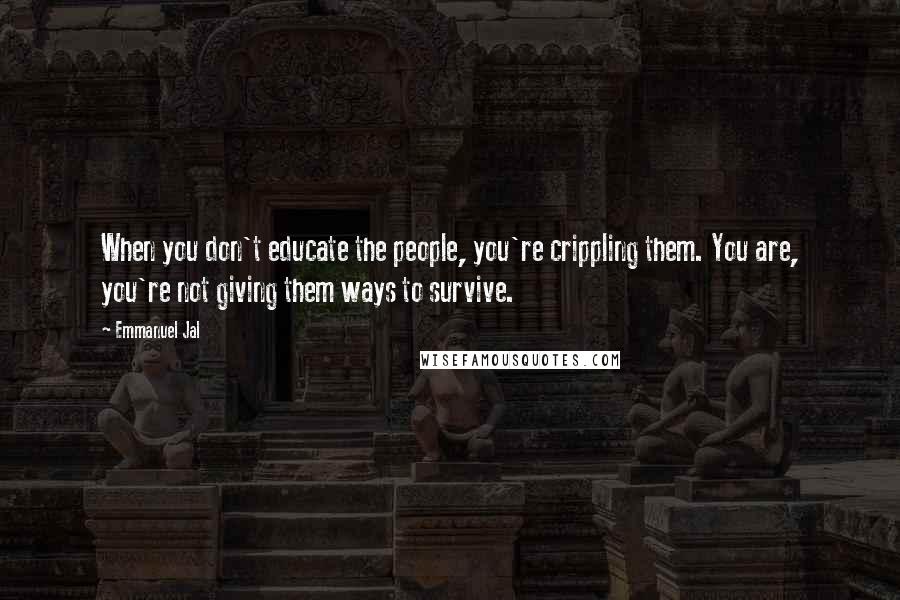 Emmanuel Jal Quotes: When you don't educate the people, you're crippling them. You are, you're not giving them ways to survive.