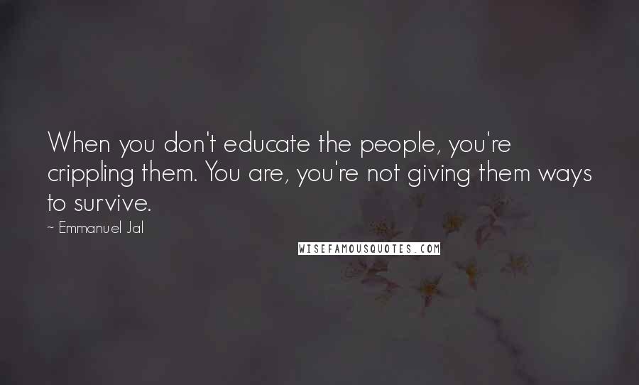 Emmanuel Jal Quotes: When you don't educate the people, you're crippling them. You are, you're not giving them ways to survive.