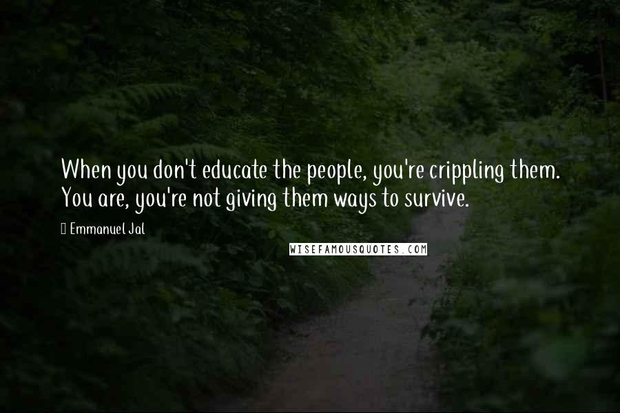 Emmanuel Jal Quotes: When you don't educate the people, you're crippling them. You are, you're not giving them ways to survive.