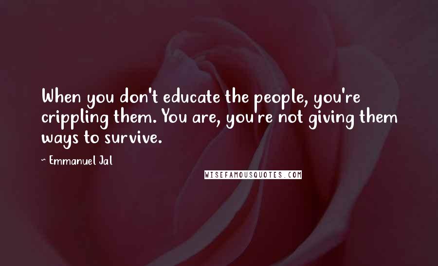 Emmanuel Jal Quotes: When you don't educate the people, you're crippling them. You are, you're not giving them ways to survive.