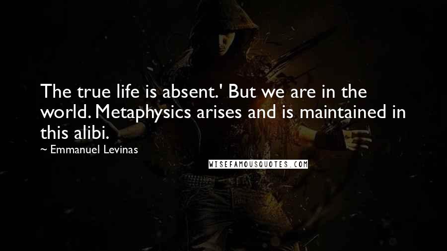 Emmanuel Levinas Quotes: The true life is absent.' But we are in the world. Metaphysics arises and is maintained in this alibi.