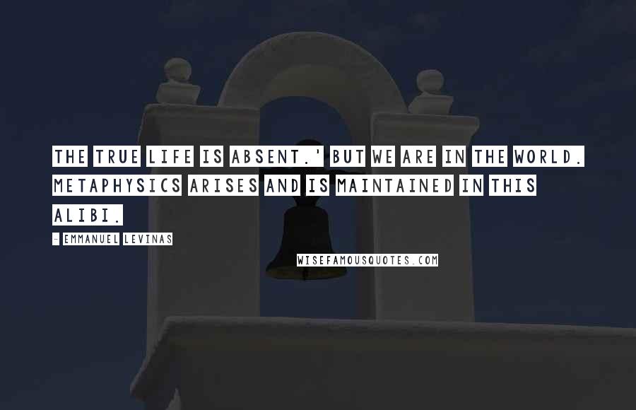 Emmanuel Levinas Quotes: The true life is absent.' But we are in the world. Metaphysics arises and is maintained in this alibi.