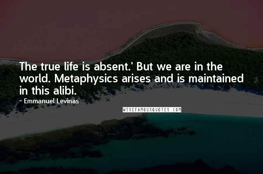 Emmanuel Levinas Quotes: The true life is absent.' But we are in the world. Metaphysics arises and is maintained in this alibi.