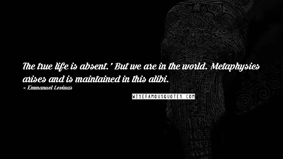 Emmanuel Levinas Quotes: The true life is absent.' But we are in the world. Metaphysics arises and is maintained in this alibi.