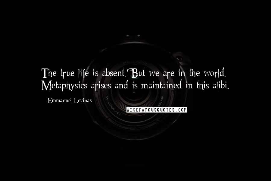 Emmanuel Levinas Quotes: The true life is absent.' But we are in the world. Metaphysics arises and is maintained in this alibi.