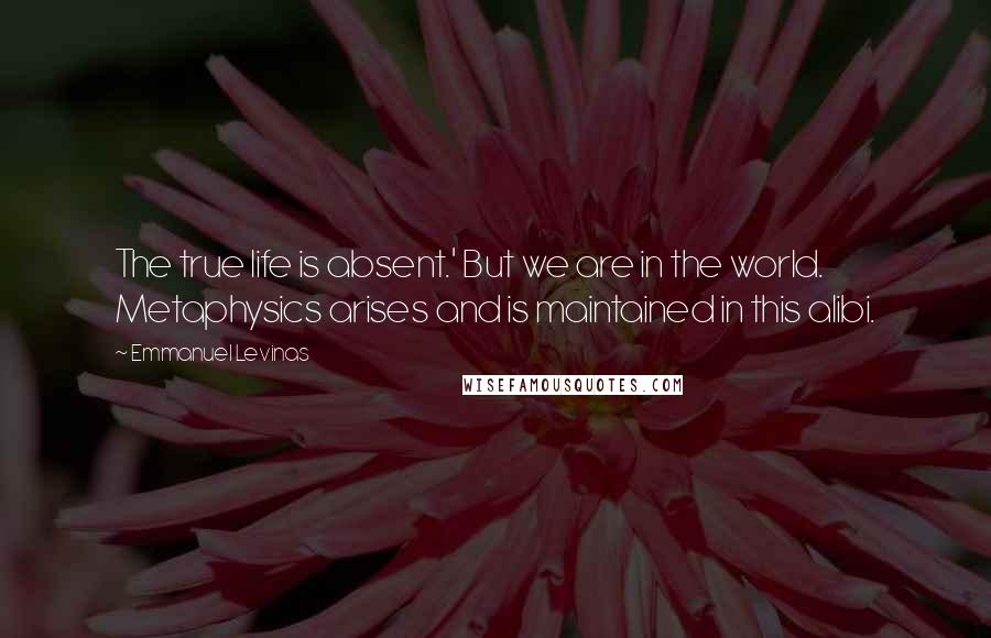 Emmanuel Levinas Quotes: The true life is absent.' But we are in the world. Metaphysics arises and is maintained in this alibi.