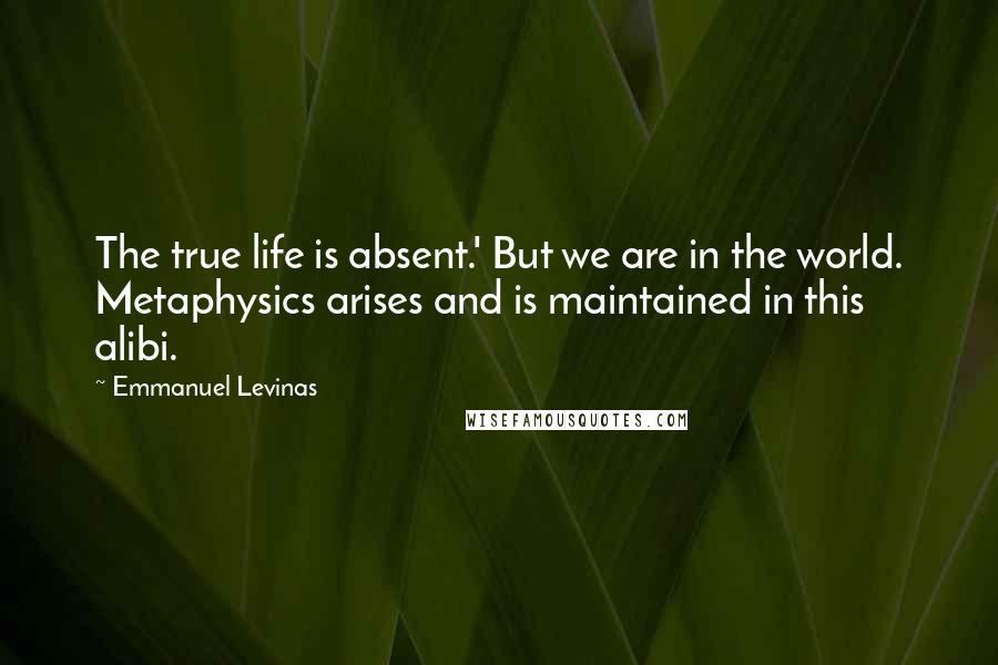 Emmanuel Levinas Quotes: The true life is absent.' But we are in the world. Metaphysics arises and is maintained in this alibi.