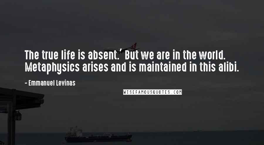 Emmanuel Levinas Quotes: The true life is absent.' But we are in the world. Metaphysics arises and is maintained in this alibi.