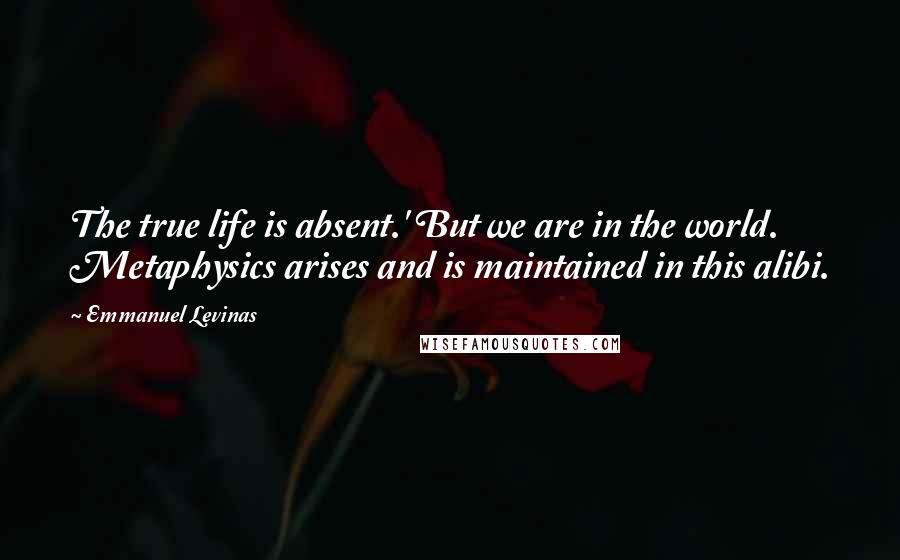 Emmanuel Levinas Quotes: The true life is absent.' But we are in the world. Metaphysics arises and is maintained in this alibi.