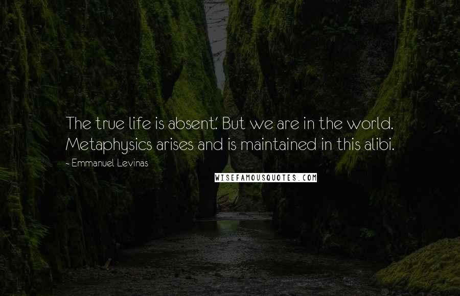 Emmanuel Levinas Quotes: The true life is absent.' But we are in the world. Metaphysics arises and is maintained in this alibi.