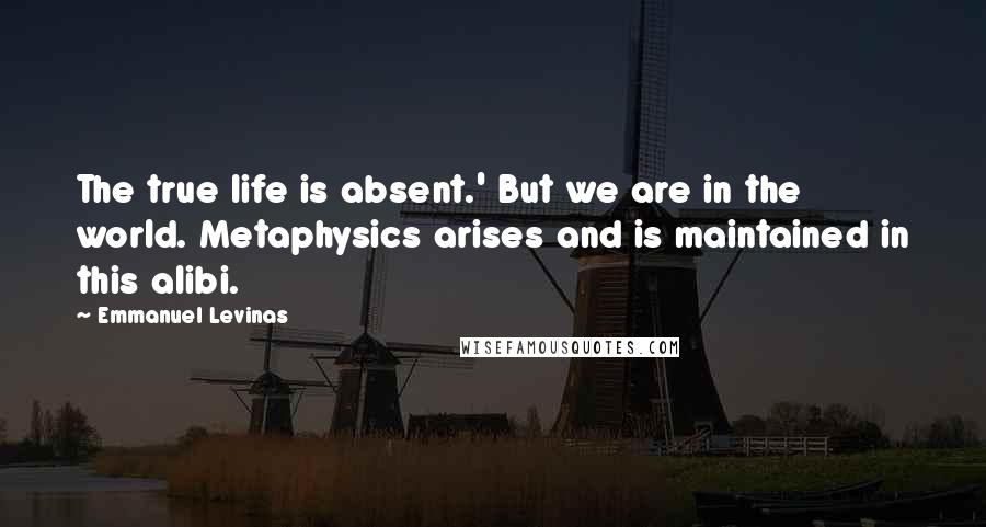 Emmanuel Levinas Quotes: The true life is absent.' But we are in the world. Metaphysics arises and is maintained in this alibi.