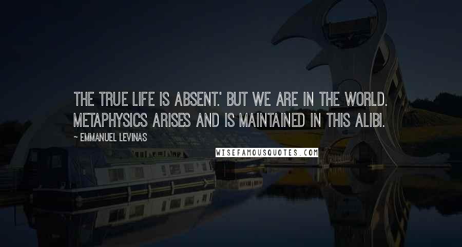 Emmanuel Levinas Quotes: The true life is absent.' But we are in the world. Metaphysics arises and is maintained in this alibi.