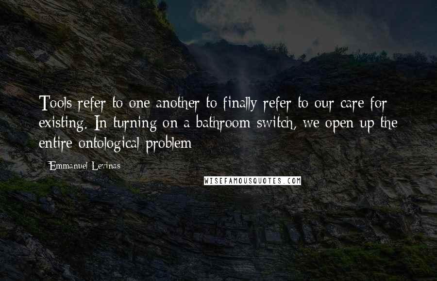 Emmanuel Levinas Quotes: Tools refer to one another to finally refer to our care for existing. In turning on a bathroom switch, we open up the entire ontological problem