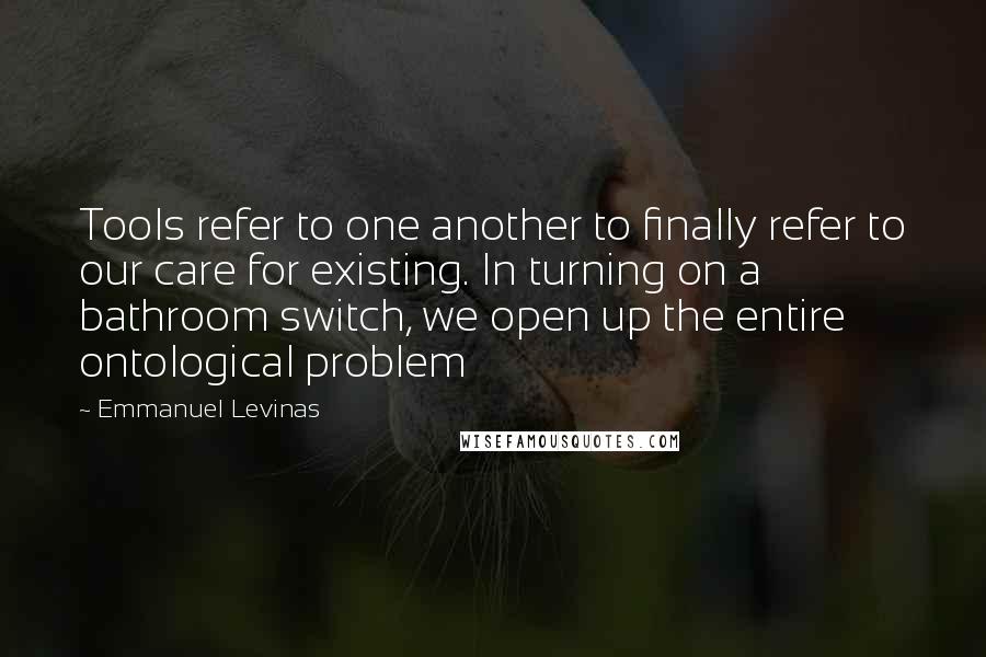 Emmanuel Levinas Quotes: Tools refer to one another to finally refer to our care for existing. In turning on a bathroom switch, we open up the entire ontological problem