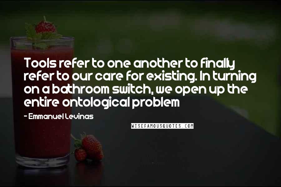 Emmanuel Levinas Quotes: Tools refer to one another to finally refer to our care for existing. In turning on a bathroom switch, we open up the entire ontological problem