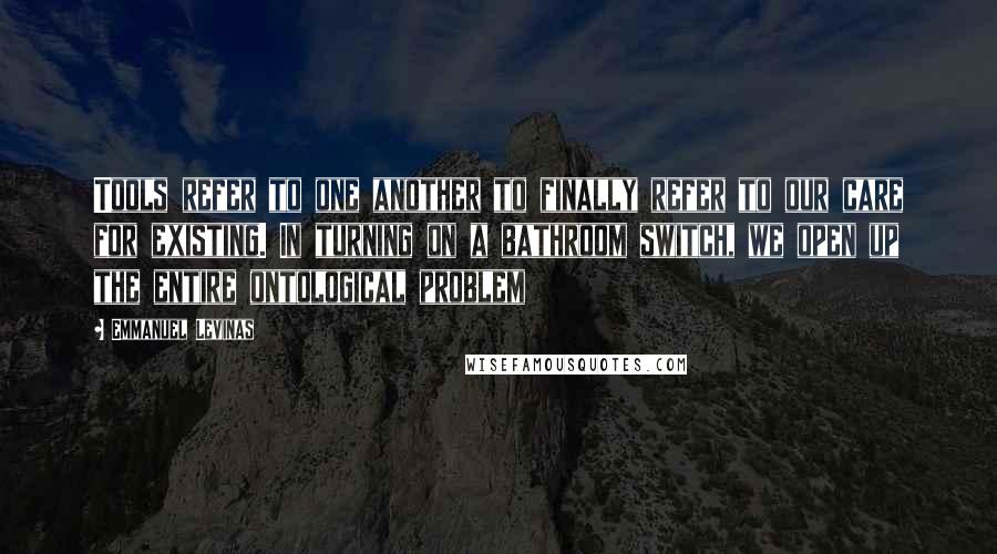 Emmanuel Levinas Quotes: Tools refer to one another to finally refer to our care for existing. In turning on a bathroom switch, we open up the entire ontological problem