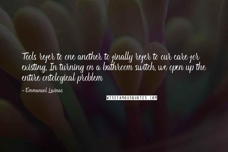 Emmanuel Levinas Quotes: Tools refer to one another to finally refer to our care for existing. In turning on a bathroom switch, we open up the entire ontological problem