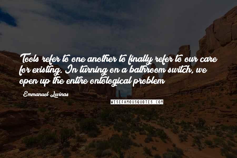 Emmanuel Levinas Quotes: Tools refer to one another to finally refer to our care for existing. In turning on a bathroom switch, we open up the entire ontological problem