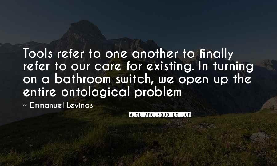 Emmanuel Levinas Quotes: Tools refer to one another to finally refer to our care for existing. In turning on a bathroom switch, we open up the entire ontological problem