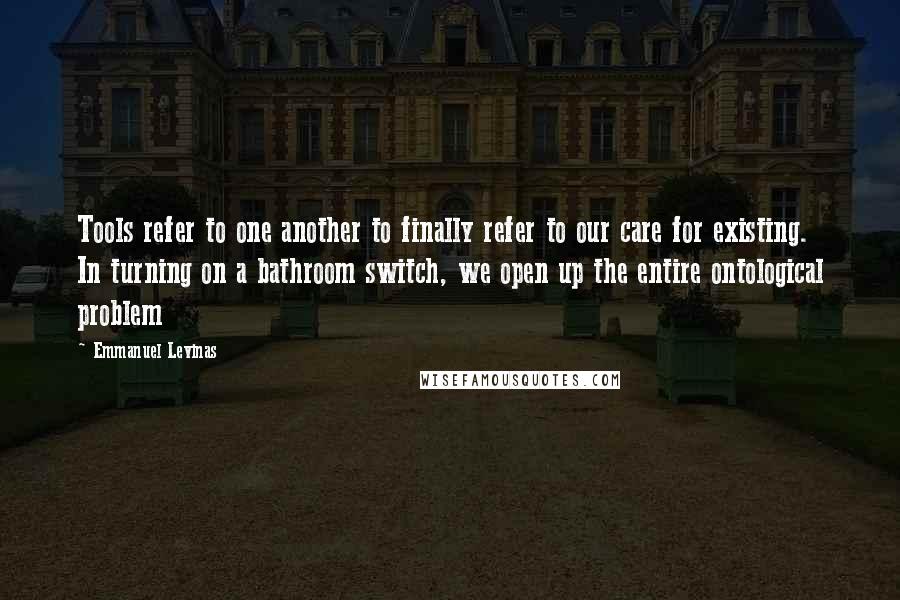 Emmanuel Levinas Quotes: Tools refer to one another to finally refer to our care for existing. In turning on a bathroom switch, we open up the entire ontological problem