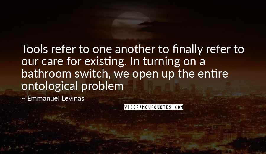 Emmanuel Levinas Quotes: Tools refer to one another to finally refer to our care for existing. In turning on a bathroom switch, we open up the entire ontological problem