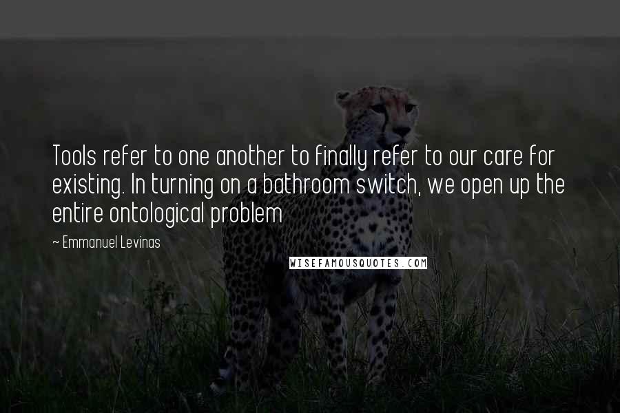 Emmanuel Levinas Quotes: Tools refer to one another to finally refer to our care for existing. In turning on a bathroom switch, we open up the entire ontological problem