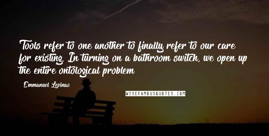 Emmanuel Levinas Quotes: Tools refer to one another to finally refer to our care for existing. In turning on a bathroom switch, we open up the entire ontological problem