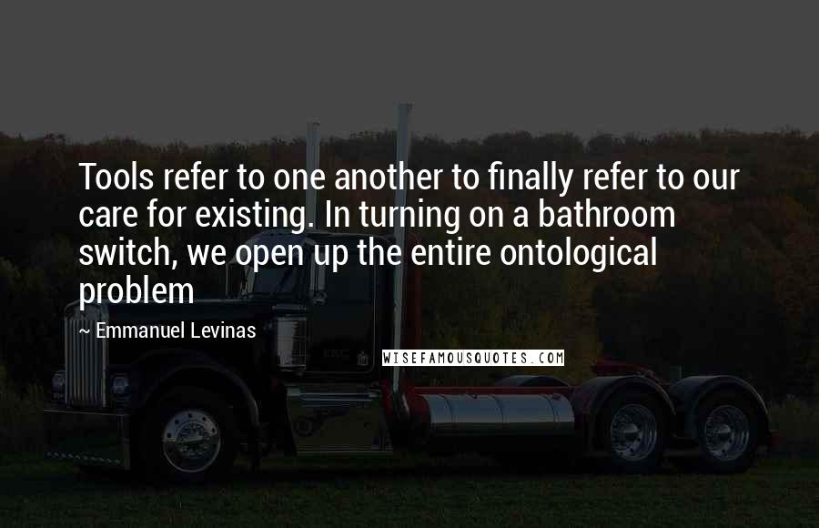 Emmanuel Levinas Quotes: Tools refer to one another to finally refer to our care for existing. In turning on a bathroom switch, we open up the entire ontological problem