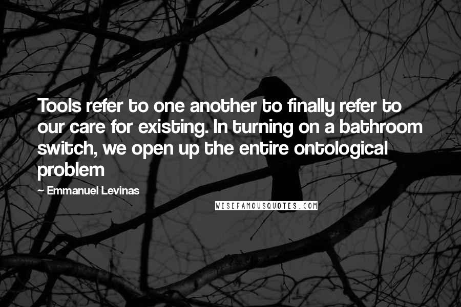 Emmanuel Levinas Quotes: Tools refer to one another to finally refer to our care for existing. In turning on a bathroom switch, we open up the entire ontological problem