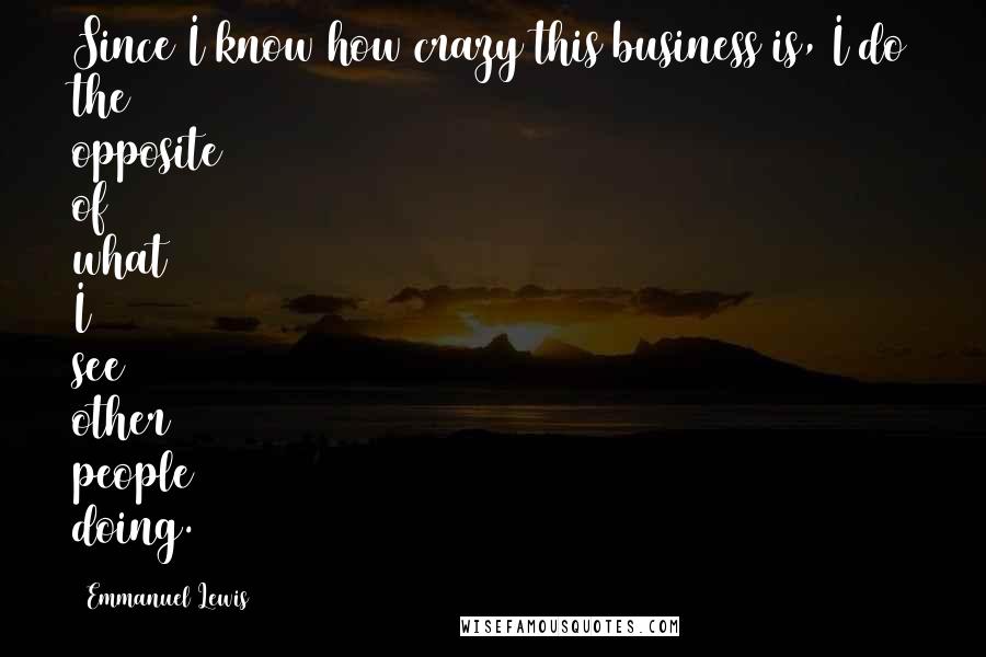 Emmanuel Lewis Quotes: Since I know how crazy this business is, I do the opposite of what I see other people doing.