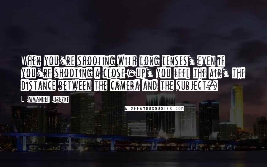 Emmanuel Lubezki Quotes: When you're shooting with long lenses, even if you're shooting a close-up, you feel the air, the distance between the camera and the subject.