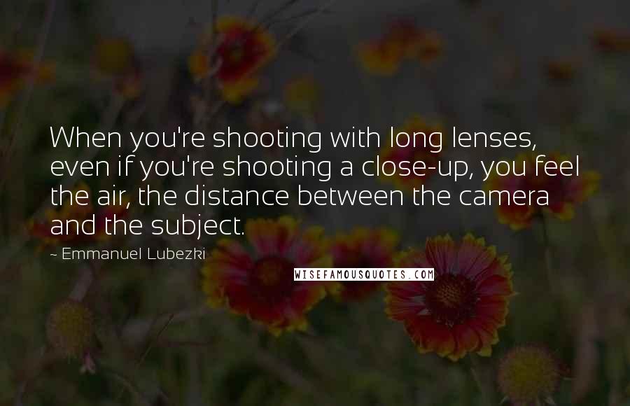 Emmanuel Lubezki Quotes: When you're shooting with long lenses, even if you're shooting a close-up, you feel the air, the distance between the camera and the subject.