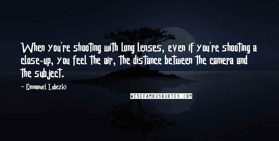 Emmanuel Lubezki Quotes: When you're shooting with long lenses, even if you're shooting a close-up, you feel the air, the distance between the camera and the subject.
