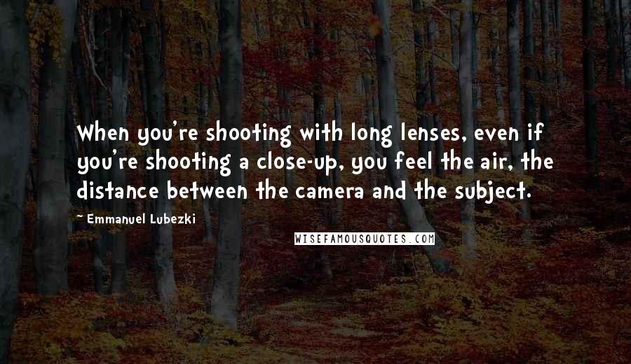 Emmanuel Lubezki Quotes: When you're shooting with long lenses, even if you're shooting a close-up, you feel the air, the distance between the camera and the subject.