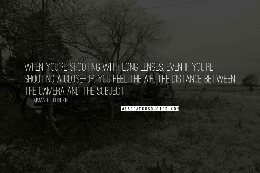 Emmanuel Lubezki Quotes: When you're shooting with long lenses, even if you're shooting a close-up, you feel the air, the distance between the camera and the subject.