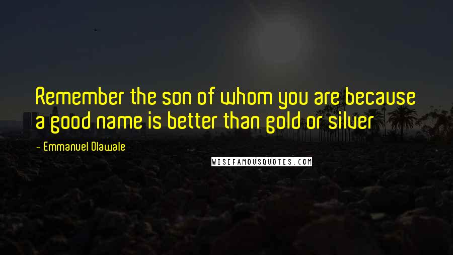Emmanuel Olawale Quotes: Remember the son of whom you are because a good name is better than gold or silver