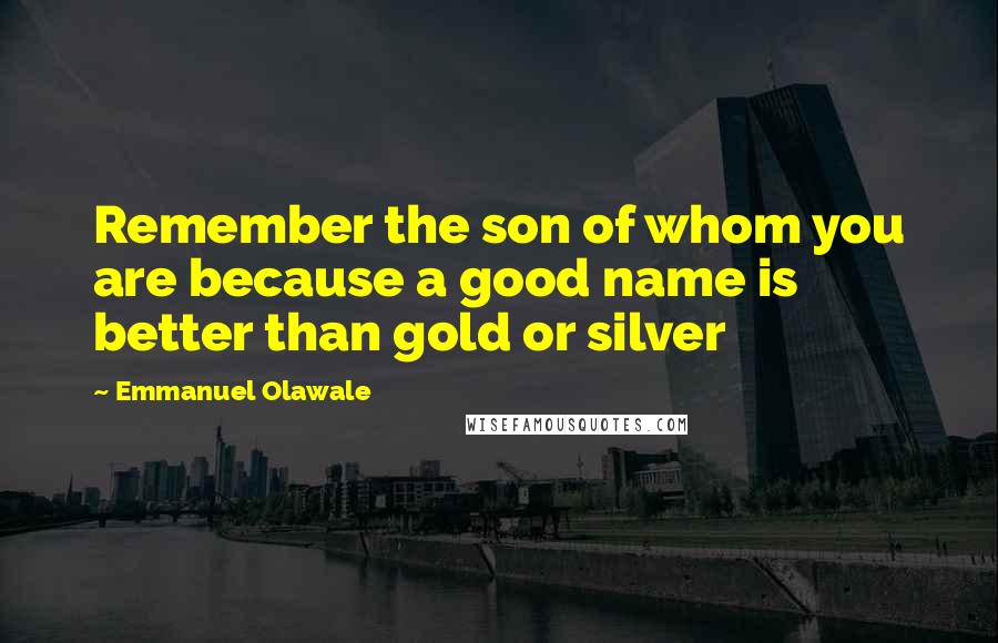 Emmanuel Olawale Quotes: Remember the son of whom you are because a good name is better than gold or silver