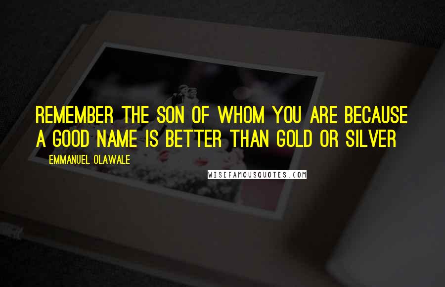 Emmanuel Olawale Quotes: Remember the son of whom you are because a good name is better than gold or silver