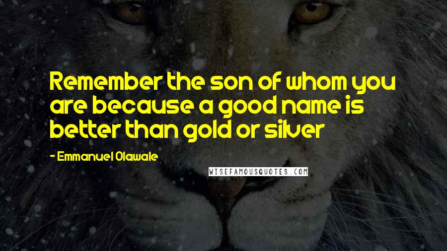 Emmanuel Olawale Quotes: Remember the son of whom you are because a good name is better than gold or silver