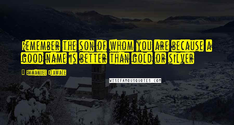 Emmanuel Olawale Quotes: Remember the son of whom you are because a good name is better than gold or silver