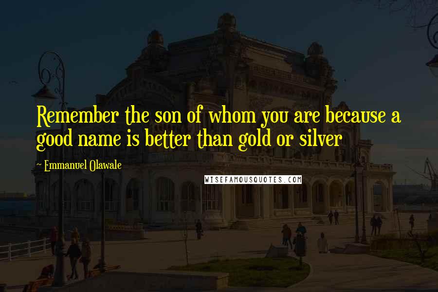 Emmanuel Olawale Quotes: Remember the son of whom you are because a good name is better than gold or silver